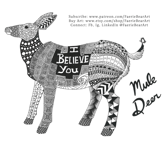 "An illustration of a mule deer designed in ink and made of elaborate designs, usually called zentangles.  The deer is standing and facing left.  On the stomach of the deer is text which reads, "I believe you." This artwork was created by Skye Ashton Kantola of Faerie Bear Art."