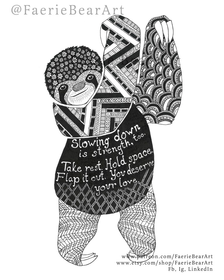 "An illustration of a brown-throated 3-toed sloth designed in ink and made of elaborate designs, usually called zentangles.  The sloth is hanging from an invisible tree branch and looking through the image to the viewer. On the stomach of the sloth is text which reads, "Slowing down is strength, too.  Take rest.  Hold space.  Flap it out.  You deserve your love." This artwork was created by Skye Ashton Kantola of Faerie Bear Art."